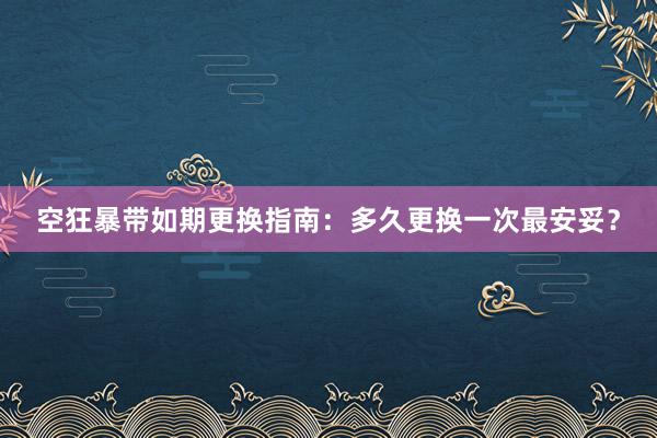 空狂暴带如期更换指南：多久更换一次最安妥？