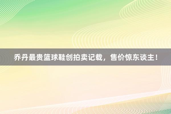 乔丹最贵篮球鞋创拍卖记载，售价惊东谈主！