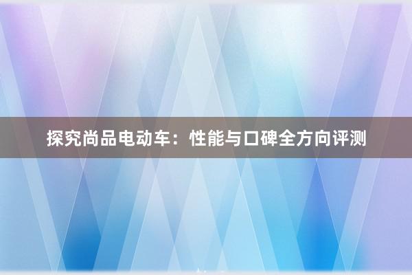 探究尚品电动车：性能与口碑全方向评测